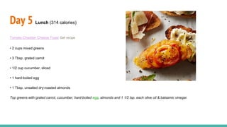 Day 5 Lunch (314 calories)
Tomato-Cheddar Cheese Toast Get recipe
• 2 cups mixed greens
• 3 Tbsp. grated carrot
• 1/2 cup cucumber, sliced
• 1 hard-boiled egg
• 1 Tbsp. unsalted dry-roasted almonds
Top greens with grated carrot, cucumber, hard-boiled egg, almonds and 1 1/2 tsp. each olive oil & balsamic vinegar.
 