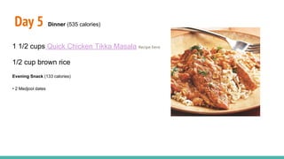 Day 5 Dinner (535 calories)
1 1/2 cups Quick Chicken Tikka Masala Recipe here
1/2 cup brown rice
Evening Snack (133 calories)
• 2 Medjool dates
 