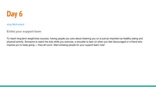 Day 6
stay Motivated
Enlist your support team
To reach long-term weight-loss success, having people you care about cheering you on is just as important as healthy eating and
physical activity. Someone to watch the kids while you exercise, a shoulder to lean on when you feel discouraged or a friend who
inspires you to keep going — they all count. Start enlisting people for your support team now!
 