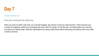 Day 7
Today's Fitness Tip
Fuel your workouts the right way
When you work out after a big meal, you may feel sluggish, get cramps or have an upset stomach. That's because your
muscles and digestive system are competing with each other for energy. On the flip side, not eating before you exercise
may leave you feeling weak. Strike the right balance by eating a light snack before exercising and waiting a few hours after
a meal to exercise.
 