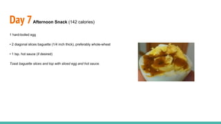 Day 7Afternoon Snack (142 calories)
1 hard-boiled egg
• 2 diagonal slices baguette (1/4 inch thick), preferably whole-wheat
• 1 tsp. hot sauce (if desired)
Toast baguette slices and top with sliced egg and hot sauce.
 