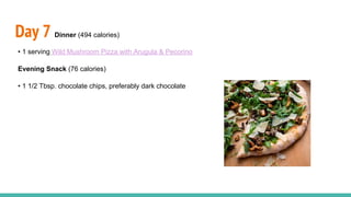 Day 7 Dinner (494 calories)
• 1 serving Wild Mushroom Pizza with Arugula & Pecorino
Evening Snack (76 calories)
• 1 1/2 Tbsp. chocolate chips, preferably dark chocolate
 