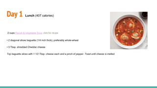 Day 1 Lunch (407 calories)
2 cups Ravioli & Vegetable Soup click for recipe
• 2 diagonal slices baguette (1/4 inch thick), preferably whole-wheat
• 3 Tbsp. shredded Cheddar cheese
Top baguette slices with 1 1/2 Tbsp. cheese each and a pinch of pepper. Toast until cheese is melted.
 