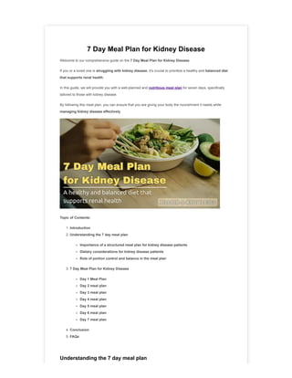 7 Day Meal Plan for Kidney Disease
Welcome to our comprehensive guide on the 7 Day Meal Plan for Kidney Disease.
If you or a loved one is struggling with kidney disease, it's crucial to prioritize a healthy and balanced diet
that supports renal health.
In this guide, we will provide you with a well-planned and nutritious meal plan for seven days, specifically
tailored to those with kidney disease.
By following this meal plan, you can ensure that you are giving your body the nourishment it needs while
managing kidney disease effectively.
Topic of Contents:
1. Introduction
2. Understanding the 7 day meal plan
Importance of a structured meal plan for kidney disease patients
Dietary considerations for kidney disease patients
Role of portion control and balance in the meal plan
3. 7 Day Meal Plan for Kidney Disease
Day 1 Meal Plan
Day 2 meal plan
Day 3 meal plan
Day 4 meal plan
Day 5 meal plan
Day 6 meal plan
Day 7 meal plan
4. Conclusion
5. FAQs
Understanding the 7 day meal plan
 