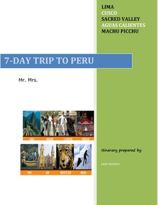 Mr. Mrs.
LIMA
CUSCO
SACRED VALLEY
AGUAS CALIENTES
MACHU PICCHU
Itinerary prepared by:
Last revision
7-DAY TRIP TO PERU
PREPARED ESPECIALLY FOR
 