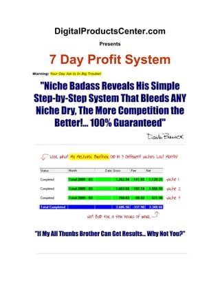 DigitalProductsCenter.com
                                      Presents


         7 Day Profit System
Warning: Your Day Job Is In Big Trouble!



 quot;Niche Badass Reveals His Simple
Step-by-Step System That Bleeds ANY
Niche Dry, The More Competition the
     Better!... 100% Guaranteedquot;




 quot;If My All Thunbs Brother Can Get Results... Why Not You?quot;
 