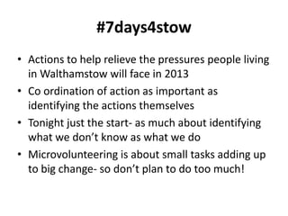 #7days4stow
• Actions to help relieve the pressures people living
  in Walthamstow will face in 2013
• Co ordination of action as important as
  identifying the actions themselves
• Tonight just the start- as much about identifying
  what we don’t know as what we do
• Microvolunteering is about small tasks adding up
  to big change- so don’t plan to do too much!
 