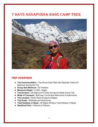 1
7 Days Annapurna Base Camp Trek
TRIP OVERVIEW
Trip Accommodation : Tea House Clean Bed with Separate Toilet and
Bathroom During the Trip
Group Size Minimum : 02 Trekkers
Maximum Height : 4130m. Height
Trip Duration : 06 Night and 07 Days Annapurna Base Camp Trek
Mode of Transport : Both-way Tourist Bus Kathmandu to Kathmandu
Trip Location : North West Annapurna Region
Trip Grade : Moderate and Adventures
Total Holidays in Nepal : 08 Nights 09 Days Total holidays in Nepal
Start/End Point : Pokhara to Pokhara
 