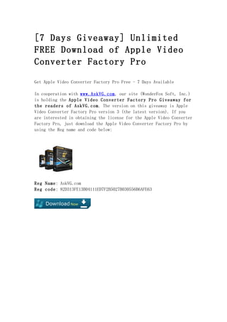 [7 Days Giveaway] Unlimited
FREE Download of Apple Video
Converter Factory Pro

Get Apple Video Converter Factory Pro Free - 7 Days Available

In cooperation with www.AskVG.com, our site (WonderFox Soft, Inc.)
is holding the Apple Video Converter Factory Pro Giveaway for
the readers of AskVG.com. The version on this giveaway is Apple
Video Converter Factory Pro version 3 (the latest version). If you
are interested in obtaining the license for the Apple Video Converter
Factory Pro, just download the Apple Video Converter Factory Pro by
using the Reg name and code below:




Reg Name: AskVG.com
Reg code: 82D313FE13B04111ED7F2B5027B030556B6AFE63
 