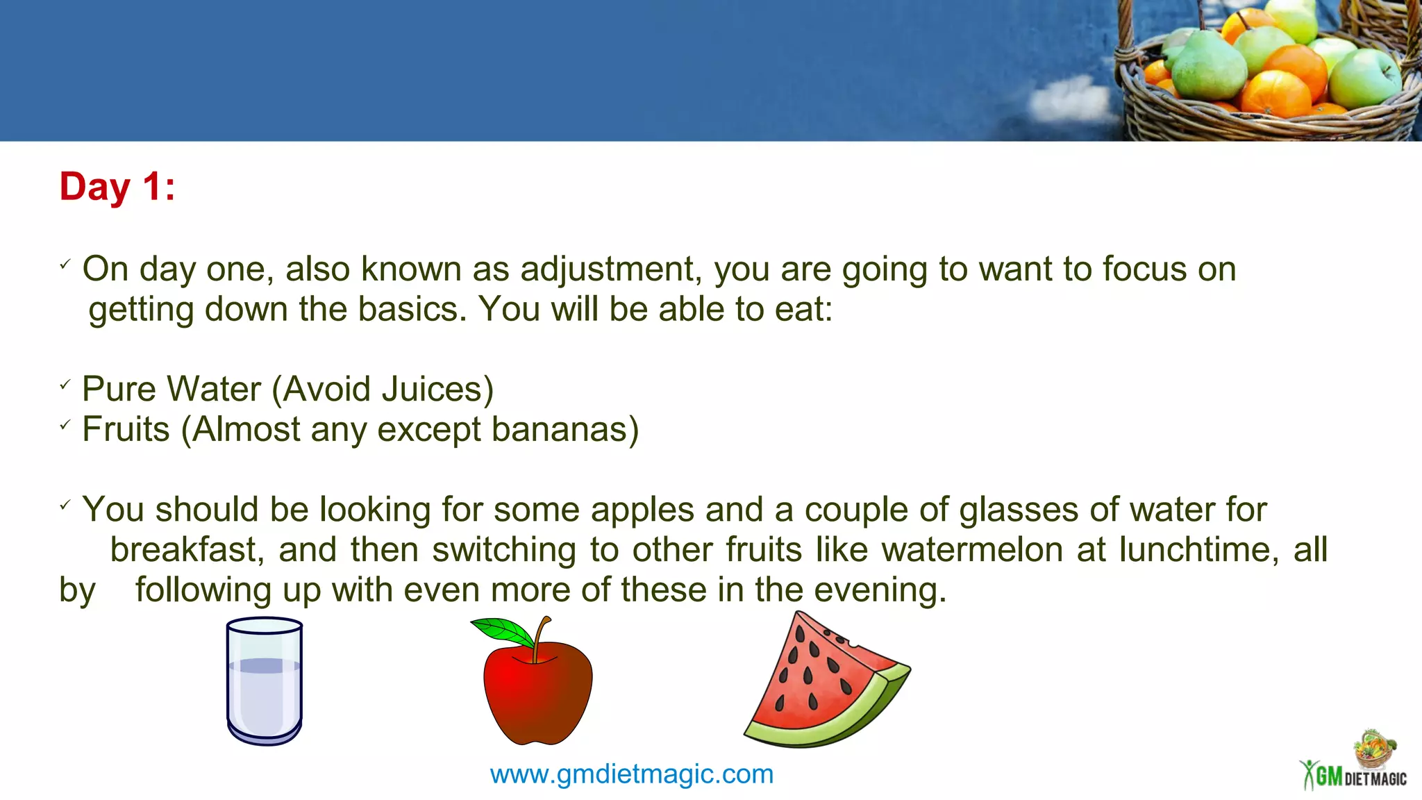Day 1:

On day one, also known as adjustment, you are going to want to focus on
getting down the basics. You will be able to eat:

Pure Water (Avoid Juices)

Fruits (Almost any except bananas)

You should be looking for some apples and a couple of glasses of water for
breakfast, and then switching to other fruits like watermelon at lunchtime, all
by following up with even more of these in the evening.
www.gmdietmagic.com
 