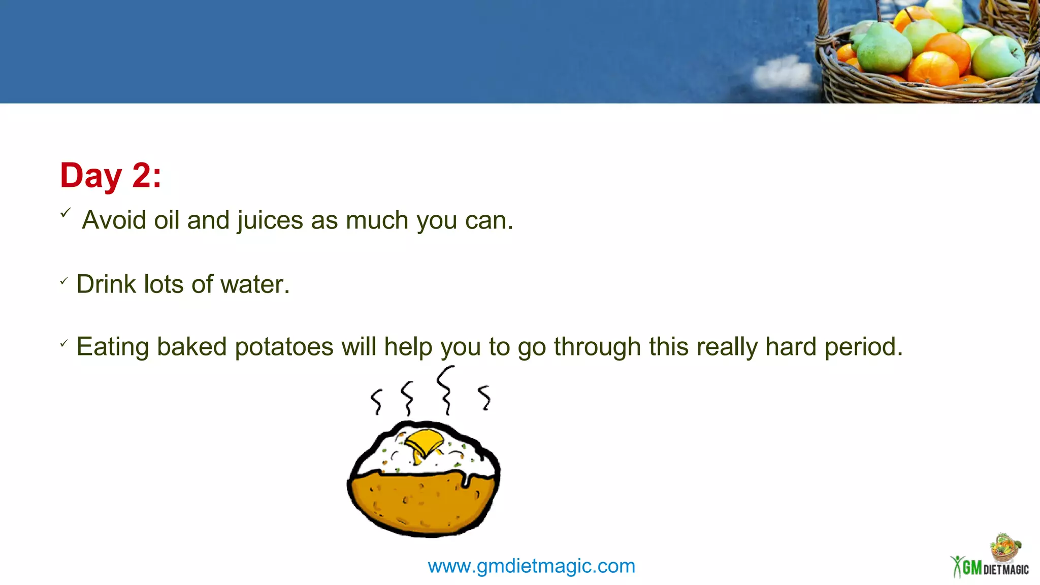 Day 2:

Avoid oil and juices as much you can.

Drink lots of water.

Eating baked potatoes will help you to go through this really hard period.
www.gmdietmagic.com
 