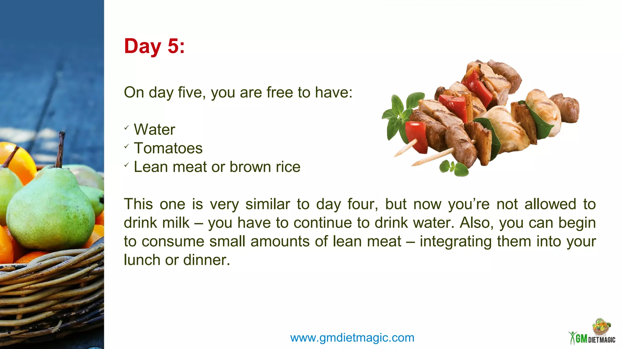 Day 5:
On day five, you are free to have:

Water

Tomatoes

Lean meat or brown rice
This one is very similar to day four, but now you’re not allowed to
drink milk – you have to continue to drink water. Also, you can begin
to consume small amounts of lean meat – integrating them into your
lunch or dinner.
www.gmdietmagic.com
 
