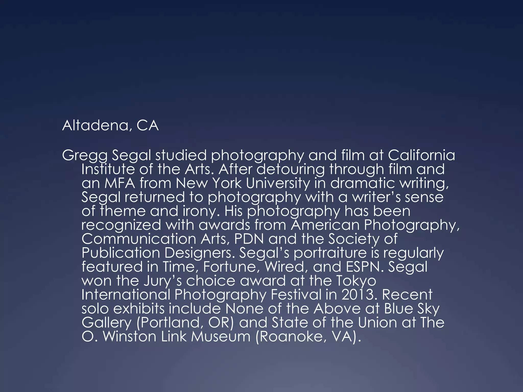 Altadena, CA
Gregg Segal studied photography and film at California
Institute of the Arts. After detouring through film and
an MFA from New York University in dramatic writing,
Segal returned to photography with a writer’s sense
of theme and irony. His photography has been
recognized with awards from American Photography,
Communication Arts, PDN and the Society of
Publication Designers. Segal’s portraiture is regularly
featured in Time, Fortune, Wired, and ESPN. Segal
won the Jury’s choice award at the Tokyo
International Photography Festival in 2013. Recent
solo exhibits include None of the Above at Blue Sky
Gallery (Portland, OR) and State of the Union at The
O. Winston Link Museum (Roanoke, VA).
 