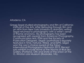 Altadena, CA
Gregg Segal studied photography and film at California
Institute of the Arts. After detouring through film and
an MFA from New York University in dramatic writing,
Segal returned to photography with a writer’s sense
of theme and irony. His photography has been
recognized with awards from American Photography,
Communication Arts, PDN and the Society of
Publication Designers. Segal’s portraiture is regularly
featured in Time, Fortune, Wired, and ESPN. Segal
won the Jury’s choice award at the Tokyo
International Photography Festival in 2013. Recent
solo exhibits include None of the Above at Blue Sky
Gallery (Portland, OR) and State of the Union at The
O. Winston Link Museum (Roanoke, VA).
 
