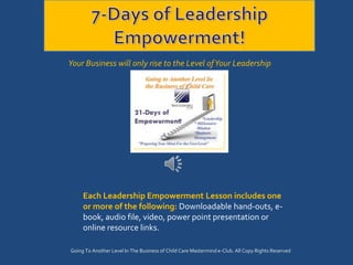 Your Business will only rise to the Level of Your Leadership




     Each Leadership Empowerment Lesson includes one
     or more of the following: Downloadable hand-outs, e-
     book, audio file, video, power point presentation or
     online resource links.

Going To Another Level In The Business of Child Care Mastermind e-Club. All Copy Rights Reserved
 