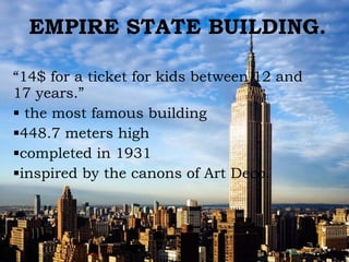 EMPIRE STATE BUILDING. “ 14$ for a ticket  for kids between 12 and 17 years.” the most famous building  448.7 meters high completed in 1931  inspired by the canons of Art Deco. 