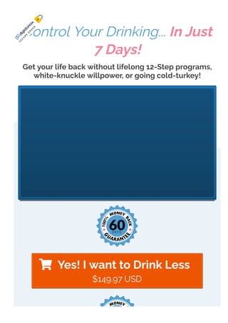  Yes! I want to Drink Less
Control Your Drinking... In Just
7 Days!
Get your life back without lifelong 12-Step programs,
white-knuckle willpower, or going cold-turkey!
S
E
C
U
R
E
O
R
D
E
R
$149.97 USD
 