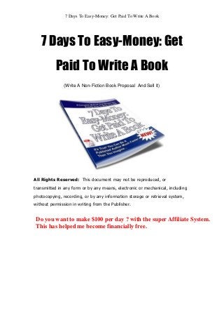 7 Days To Easy-Money: Get Paid To Write A Book
7 Days To Easy-Money: Get
Paid To Write A Book
(Write A Non-Fiction Book Proposal And Sell It)
All Rights Reserved: This document may not be reproduced, or
transmitted in any form or by any means, electronic or mechanical, including
photocopying, recording, or by any information storage or retrieval system,
without permission in writing from the Publisher.
Do you want to make $100 per day ? with the super Affiliate System.
This has helped me become financially free.
 