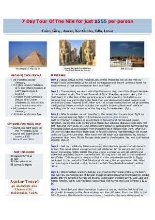 7 Day Tour Of The Nile for just $555 per person

                             Cairo, Giza, , Aswan, KomOmbo, Edfu, Luxor




     The Majestic Pyramids                     Luxor Temple located on                                 Nile Cruise
                                                the East Bank in Luxor

  PACKAGE INCLUSIONS              ITINERARY
  All transfers as per           Day 1 : Upon arrival to the magical Land of the Pharaohs, we will be met by
     itinerary.                   Avatar Travel representative to collect our luggage and escort us to our hotel for
  3 nights’ accommodation        an afternoon of rest and relaxation from our flight.
     at 5 star (Mena House) In
     Cairo based on bed &         Day 2 : This morning we start with Giza Plateau to visit one of the Seven Wonders
     breakfast.                   of the ancient world, The Great Pyramid of Giza. Standing approximately 136 m
  3 nights cruise On board       (446 feet), it is the last of the ancient wonders still standing. Included in our
     Deluxe Nile Cruise           optional tour is a visit to the Solar Boat that was discovered buried deep in a pit
     (Radamis II) based on full   behind the Great Pyramid itself. After lunch at a local restaurant we will proceed to
     board. And shore excursion   the Egyptian Museum which includes the world’s largest collection of artifacts
  All transfers as per           including the famous treasures of the Boy King Tutankhamen. (B,L)
     itinerary.
  All hotel and cruise Tax.      Day 3 : After breakfast we will transfer to the airport for the one hour flight to
                                  Aswan and connecting flight to Abu Simbel.(optional Abu Simbel)
                                  Built by Pharaoh Ramessis II as a tribute to himself and his beloved queen,
OPTIONS FOR YOUR TRIP             Nefertari, during the 13th century BCE these four colossal statues stand 20m (60
                                  feet) tall and 35m wide. In 1964 efforts were begun to relocate the temple due to
  Sound and light Show at        the rising waters (Lake Nassar) from the newly built Aswan High Dam. After our
     the Pyramids.($35)           visit we will take the short flight back to Aswan where a representative will escort
  Sound and Light Show in        us to our luxury cruise ship. After lunch we will begin our sightseeing by touring
     Luxor. ($35)                 the Aswan High Dam, Philae Temple dedicated to the Goddess Isis, and Unfinished
  Dinner Cruise ($45)
                                  Obelisk. (B,L,D)

                                  Day 4 : Sail on the Nile by felucca enjoying the botanical gardens of Kitchener’s
                                  Island. This small island was given to Lord Kitchener for his service during the
    NOT INCLUDED                  Sudan Campaign (1896-1898) The area is now a preserve with all wildlife and
                                  waterfowl protected by environmental law. During lunch we sail to the temple of
  Egypt Entry Visa
                                  KomOmbo. This temple is unique in that it is the only double temple in Egypt
  Tips
  International air.             dedicated to the crocodile God Sobek and Haroeris, the winged solar disk. After
                                  our evening visit we sail to Edfu to visit the Edfu Temple dedicated to the God
  Domestic flights
                                  Horus.

                                  Day 5 : After breakfast, visit Edfu Temple, also known as the Temple of Horus, the falcon-
                                  god, (237 B.C.) considered one of the best-preserved temples in Ancient Egypt and the second
                                  largest after the Temple of Karnak, sail to Esna. Sail to Luxor and upon arrival, visit Luxor and
                                  Karnak Temples. Sail to Luxor via Esna. Upon arrival, visit Karnak and Luxor Temples. ( B, L,
 Avatar Travel                    D)
  46 Abdallah Abu
    Elsaoud St.,                  Day 6 : Breakfast and disembarkation from your cruise, visit the Valley of the
  Heliopolis, Cairo               Kings with its many tombs chiseled deep into the cliff sides. From the 18th to the
                                  20th Dynasty, the Memphis area and pyramid-style tombs were abandoned in
 