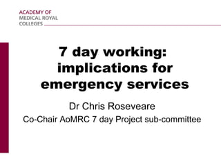 7 day working:
implications for
emergency services
Dr Chris Roseveare
Co-Chair AoMRC 7 day Project sub-committee
 
