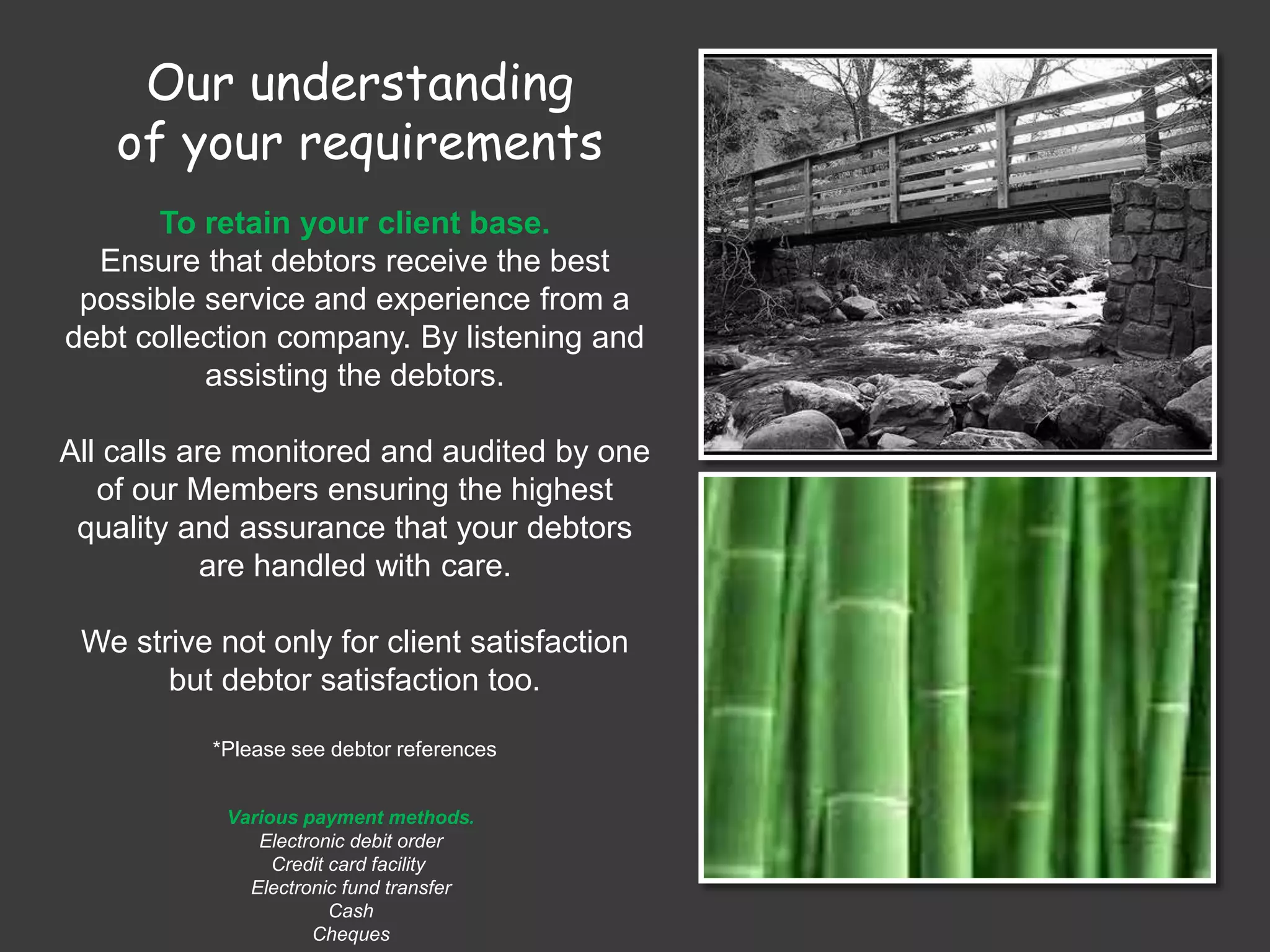Our understanding
of your requirements
To retain your client base.
Ensure that debtors receive the best
possible service and experience from a
debt collection company. By listening and
assisting the debtors.
All calls are monitored and audited by one
of our Members ensuring the highest
quality and assurance that your debtors
are handled with care.
We strive not only for client satisfaction
but debtor satisfaction too.
*Please see debtor references
Various payment methods.
Electronic debit order
Credit card facility
Electronic fund transfer
Cash
Cheques
 