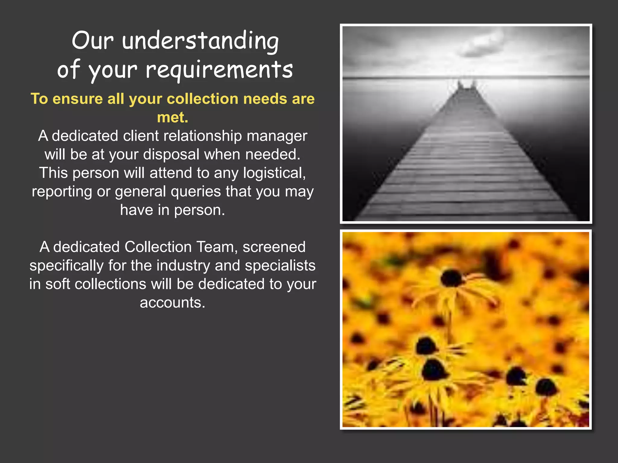 Our understanding
of your requirements
To ensure all your collection needs are
met.
A dedicated client relationship manager
will be at your disposal when needed.
This person will attend to any logistical,
reporting or general queries that you may
have in person.
A dedicated Collection Team, screened
specifically for the industry and specialists
in soft collections will be dedicated to your
accounts.
 