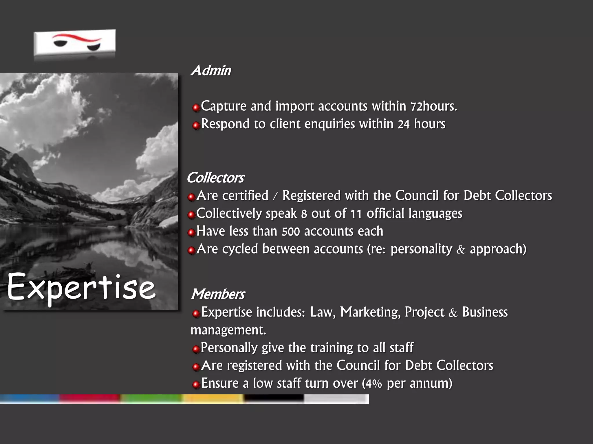 Members
Expertise includes: Law, Marketing, Project & Business
management.
Personally give the training to all staff
Are registered with the Council for Debt Collectors
Ensure a low staff turn over (4% per annum)
Expertise
Collectors
Are certified / Registered with the Council for Debt Collectors
Collectively speak 8 out of 11 official languages
Have less than 500 accounts each
Are cycled between accounts (re: personality & approach)
Admin
Capture and import accounts within 72hours.
Respond to client enquiries within 24 hours
 