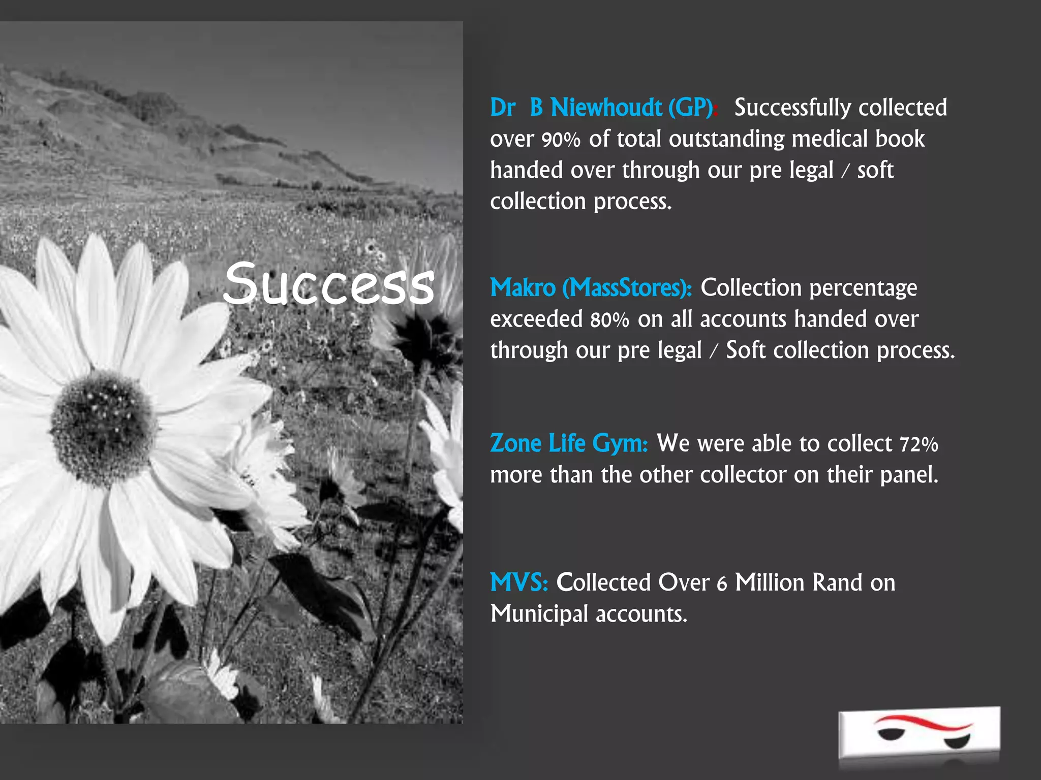 Success
Dr B Niewhoudt (GP): Successfully collected
over 90% of total outstanding medical book
handed over through our pre legal / soft
collection process.
Makro (MassStores): Collection percentage
exceeded 80% on all accounts handed over
through our pre legal / Soft collection process.
Zone Life Gym: We were able to collect 72%
more than the other collector on their panel.
MVS: Collected Over 6 Million Rand on
Municipal accounts.
 