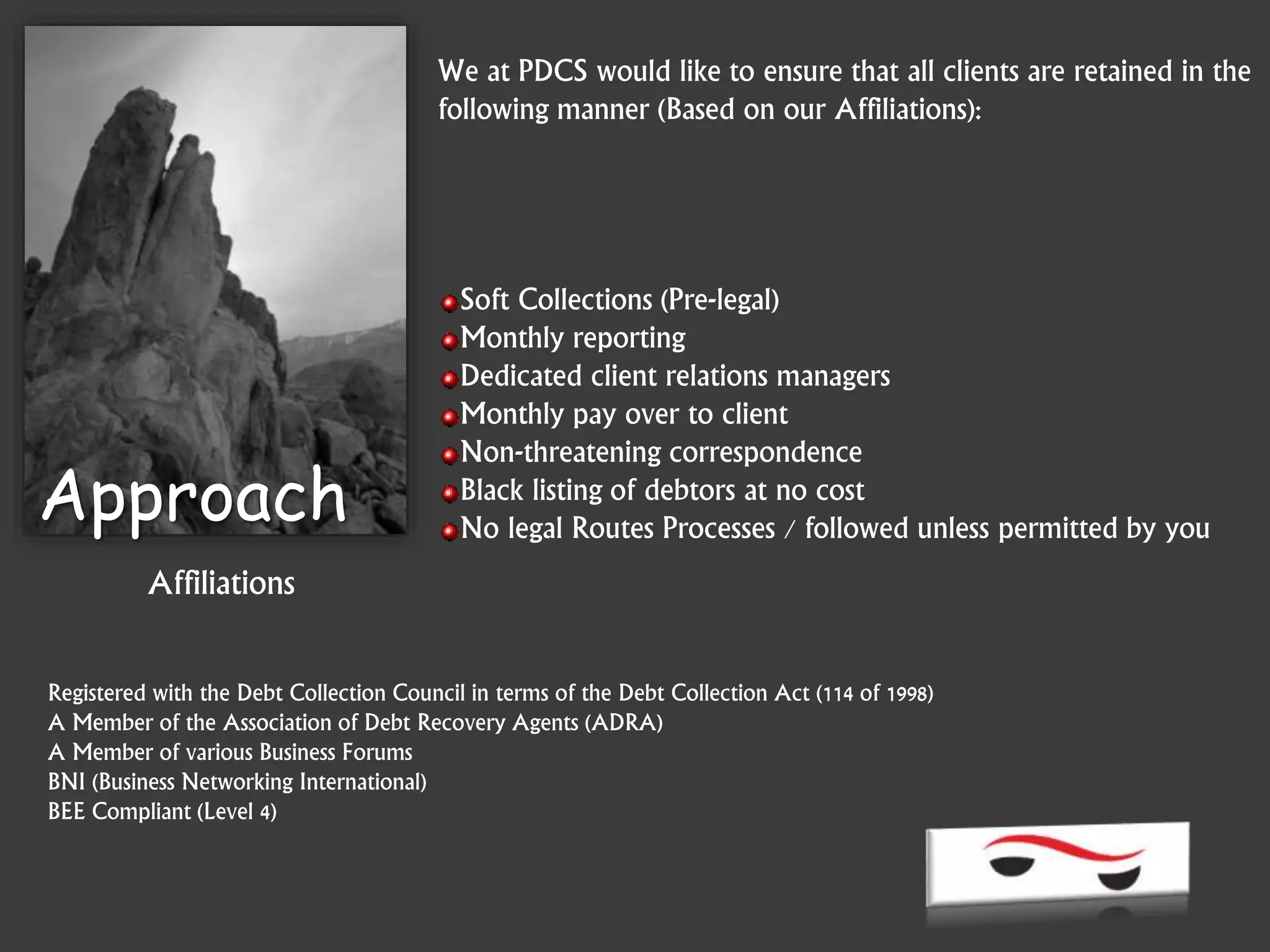 Registered with the Debt Collection Council in terms of the Debt Collection Act (114 of 1998)
A Member of the Association of Debt Recovery Agents (ADRA)
A Member of various Business Forums
BNI (Business Networking International)
BEE Compliant (Level 4)
Approach
Affiliations
We at PDCS would like to ensure that all clients are retained in the
following manner (Based on our Affiliations):
Soft Collections (Pre-legal)
Monthly reporting
Dedicated client relations managers
Monthly pay over to client
Non-threatening correspondence
Black listing of debtors at no cost
No legal Routes Processes / followed unless permitted by you
 