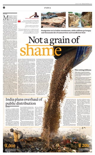 khaleej times Monday, September 6, 2010
18 india
Foodgrains rot in Indian warehouses, while millions go hungry
and thousands die of malnutrition and insufficient food
◆ Millions of tonnes of foodgrains
worth a whopping $20 billion are rotting
in warehouses with the government been
not able to distribute them among the
poor and needy.
◆ India proposes National Food Security
Act. The opposition parties call for a
broader Right to Food Act under the Right
to Food campaign for the impoverished.
◆ The government assures setting
up decentralised systems of procurement
and distribution of foodgrains.
◆ The Supreme Court says it is a crime
if children aged three to six years are not
provided with nutritious cooked meal,
and food supplements, and if children
aged six to 14 years do not have access to
nutritious cooked mid-day meal.
◆ For every Rs4 spent on the PDS,
only Re1 reaches the poor, and 57 per
cent of the PDS foodgrains do not reach
the intended people, says the Planning
Commission.
The rotting billions
Ravi S Jha
new delhi -- A complete overhaul-
ing of the Public Distribution System
(PDS) is must for India’s food securi-
ty,statesthegovernmentadaybefore
the Supreme Court hears a writ peti-
tiononcitizens’RighttoFoodtoday.
The government has decided to set
up a panel to revamp the PDS, which
willrecommendmeasurestomapout
a wholesale revamp of the PDS, and
work out means and mechanism to
augment warehouses for better stor-
ageoffoodgrains.
Such is the concern over impover-
ished going hungry in India despite
over abundance of foodgrains that
many political parties are now in fa-
vour of disbanding the present sys-
tem of distribution saying the gov-
ernment should come up with a new
policy altogether so that the poor are
abletogetthebenefits.
Prime Minister Manmohan Singh
has referred to the suggestions made
bymanychiefministerstorevampthe
PDS to prevent largescale leakages
and diversion of foodgrains. Dr Singh
has also underlined the urgency of at-
tracting private sector investment in
agricultural infrastructure, and the
facilitationofintraandinterstatefree
movement of agricultural commodi-
ties.
Thereisanincreasingconcernover
theroleofthePDSthattopofficialsin
thegovernmentsaycannowbeanaly-
sed in terms of its potential to revive
Indian agriculture. For this, reforms
such as increasing
procurement from
a wider network of
states across the
country, setting up
decentralised sys-
tems of procure-
ment and distribu-
tion etc. need to be
pursued.
It is said that the
PDS evolves as a
major instrument
of the govern-
ment’s economic
policy for ensuring
food security to
the poor. It is the
largest foodgrain
distribution
Apex court observations:
Inacountrywhereadmittedly
peoplearestarving,itisacrimeto
wasteevenasinglegrain.”
“Ifyoucannotstorethem,
giveittothepeopletoeat.”
“Tellyourministernottomakeanysuch
comment.Whatwehavesaidisanorder
andnotasuggestion.Lethim
notmisunderstandourorder.”
Notagrainof
3,000children die every day in
India owing to the lack of
food and inadequate diet
$ 20b
of foodgrains rotting in
government warehouses
at present
Ravi S Jha
M
ILLIONS of tonnes of
foodgrain is rotting in
warehouses across In-
dia, and with abundant
monsoon this year,
a bumper harvest is just a few weeks
away.Yet,likeeveryyear,Indiawillhave
1.5 million deaths on account of malnu-
tritionandinsufficientfood.
Some 3,000 children die every day in
India owing to the lack of food and in-
adequate diet. Maharashtra -- the state
where India’s high-profile Minister for
Agriculture Sharad Pawar comes from
- alone has over 45,000 child malnutri-
tion deaths every year, says the World
HealthOrganisation’slatestfigures.
But despite having enough food for
distribution among the country’s poor,
the government’s premise has lead to
a conclusion that seems logically un-
acceptable and self-contradictory to
everyone - even to the Supreme Court
that recently lashed out at the govern-
ment for its failure in providing food to
itscitizen.
An application under the Right to In-
formation (RTI) Act has revealed that
heaps of foodgrains are rotting in Food
Corporation of India (FCI) warehouses
across the country due to apathetic at-
titude of the federal government. The
enquiry found out that as at December
31 last year, some 1.06 billion tonnes of
foodgrainsrottedinFCIdepots.
“Thiswasenoughtofeedover600,000
people for more than 10 years,” the Su-
premeCourtsaidmakingaseriousinter-
ventioninthecase.Inthelastsixmonths
alone,therehasbeensomuchfoodstock
pilingatthewarehousesthattheauthori-
tieshadnowheretoaccommodatethem.
The stocks in millions of tonnes
lay in open outside the warehouses in
packsacks until the monsoon arrived.
Hit by rain, these foodgrains today are
decomposing with smell so strong that
it can be felt from miles away from the
warehouses, a daily reported about an
FCIwarehouseinHaryanastate.
Currently, 49,000 tonnes of
foodgrain is seen rotting in Punjab. In
Uttar Pradesh, 100,000 bags of wheat
are left in the open despite there be-
ing space in the FCI to accommodate.
In Haryana, 300,000 bags of wheat are
lying in the open with floodwaters in-
undating the stockpile. Some 450,000
bags of wheat, worth Rs250 million are
damagedinrainsinUttarPradesh.
The government now has declared all
of them unfit even for animal consump-
tion, let alone for humans. Not that the
government wasn’t aware of these rot-
ting foodgrains. The RTI application
divulges that between 1997 and 2007,
183,000tonnesofwheat,633,000tonnes
ofrice,220,000tonnesofpaddyand11.1
milliontonnesofmaizewereleftrotting
indifferentFCIwarehouses.
At a time when cost of living has es-
calated beyond proportion with rising
food prices hauling up the food infla-
tion to a record high, the government’s
failuretousefoodgrainsadequatelyhas
comeasa‘nationalshame’.It’scriminal
neglect,seniorpoliticalleaders,cutting
acrosspartylines,admitopenly.
How can such neglect happen? Ask
Minister for Agriculture Pawar, who’s
already under flack from the govern-
ment as well as the opposition parties
forhisallegedmishandlingontheprice
rise issue. “How can you blame me alone for the
neglect?” he tells this correspondent, asserting
that the government is doing everything pos-
sibletoreachfoodtothepoor.
On the apex court directive to the govern-
ment to ensure free distribution of foodgrains
tothepoorinsteadofallowingthemtorotinthe
warehouses, Pawar says: “First we will have to
ensurewhetheritisfitforhumanconsumption.
Sofarweknowthatitisnotedibleanymore.”
But what is the government doing to see that
such neglect never happens again or improve
upon the country’s archaic and severely ailing
public distribution system? Pawar says: “The
governmentisfullyawareofthefactthatPDSis
inconsistent. Even the prime minister has talk-
edaboutit.Wewillhavetostopsuchasituation
fromarisingagain.”
The entire system smacks of inefficiency and
corruption. In the northern region, the total ca-
pacityofFCIwarehousesis12.75milliontonnes
of foodgrains, while only 11.12 million tonnes
are stored. In the southern region, the total
capacity of the covered FCI warehouses is 5.74
million tonnes, while only 5.42 million tonnes
arestocked.
In the eastern states like West Bengal, Bi-
har, Jharkhand and even part of eastern Uttar
Pradesh, the total covered warehouses are 2.4
million tonnes but the stocks held is just 1.71
million tonnes. Similarly in the north-east-
ern states, the FCI warehouses have 448,000
tonnes of capacity but it can store foodgrains
only to the tune of 350,000 tonnes. In Maharas-
traandGujarat,thereisacapacityof4.33million
tonnes for storage but only 3.23 million tonnes
arestored.
RTI applicant D A Bhattacharya, whose query
andsubsequentdisclosurehaslefttheSupreme
Court stunned, says despite FCI having enough
capacity to store large amounts of foodgrains,
theinefficiencyonthepartofthegovernmentis
for everyone to see. “It is the government’s re-
sponsibility to see that there is no mismanage-
mentoffoodstock,”saysBhattacharya.
Pawar’s remark that it would not be pos-
sible to distribute foodgrains free, instead of
allowing it to rot, has further left the apex
court bench, hearing a case related to cor-
ruption in the FCI, unnerved. Even when
the court asks the government to distrib-
ute rotting foodgrains to poor for free,
the minister says it won’t be possible,
andwithfaultlessaudacity.
But it is here where the Supreme
Court’srulinghascomeintoplay:anan-
gry bench has shot a directive to the gov-
ernment’s law officer to tell Pawar that
it was not making a “suggestion”, as the
ministerhasputit,butan“order”from
thecourtkeepinginviewthepricerise,
unavailabilityoffoodamongpoor,and
malnutritiondeathsinthecountry.
Writ Petition (Civil) No. 196 of
2001 concerning Citizens’ Right to
Food has been listed for hearing
on Monday in the Supreme Court.
Legal experts say that the Right
to Food is included in the funda-
mental ‘Right to Life’ enshrined
in Article 21 of the Indian Con-
stitution. The government’s
failure on this front is not
only shocking, but is a crimi-
nal neglect, says the court.
—ravi@khaleejtimes.com
Indiaplansoverhaulof
publicdistribution
network of its kind in the
world with over 550,000
fair price shops that are en-
titled to provide foodgrains
at a subsidised rate to people
belowpovertyline(BPL).
But now realising that the
PDS has been failing to serve
the poor, and the main reason for
short supply of ration is diversion
of foodgrains to open market, as
well as inefficiency in handling the
foodgrains at waehouses, the gov-
ernmentfeelsthattherehastobea
consensusamongallthestategov-
ernmentsonoverhaulingthePDS.
The government did start issuing
distinctive ration cards to families
living BPL, and from 1997, it intro-
duced Targeted Public Distribution
System (TPDS), under which the
states are required to formulate and
implement foolproof arrangements
for identification of the poor, but it
repeatedly failed to ensure that the
foodreachesthem.
The opposition parties have stat-
ed that any new government initia-
tive will be a small price to pay to
make India hunger-free. “If fellow
citizens remain hungry, it under-
mines the nation’s productivity,”
said senior Bharatiya Janata party
leaderArunJaitely.
Jaitely says the consequence of a
purposeful Right to Food campaign
demands a broader Right to Food
Act,andnotanarrowNationalFood
Security Act (NFSA) proposed by
the government. The BJP says the
narrow nature of the NFSA can
be gauged from its provision that
entitles each BPL household to a
monthly ration of 25 kg of foodgrain
atRs3akg.
The United Progressive Alliance
government’s National Advisory
Council,underitschairpersonSonia
Gandhi, has worked out the amount
of foodgrain to be distributed to
each BPL family, and its economic
costundertheFoodSecurityAct.
The government will be meeting
againthismonthtodiscusswhether
anincreasecanbemadeinthequan-
tumoffoodgrainstobedistributed.
 