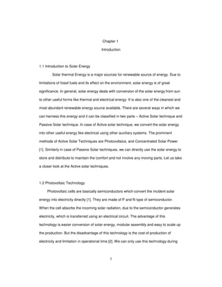 1
Chapter 1
Introduction
1.1 Introduction to Solar Energy
Solar thermal Energy is a major sources for renewable source of energy. Due to
limitations of fossil fuels and its effect on the environment, solar energy is of great
significance. In general, solar energy deals with conversion of the solar energy from sun
to other useful forms like thermal and electrical energy. It is also one of the cleanest and
most abundant renewable energy source available. There are several ways in which we
can harness this energy and it can be classified in two parts – Active Solar technique and
Passive Solar technique. In case of Active solar technique, we convert the solar energy
into other useful energy like electrical using other auxiliary systems. The prominent
methods of Active Solar Techniques are Photovoltaics, and Concentrated Solar Power
[1]. Similarly in case of Passive Solar techniques, we can directly use the solar energy to
store and distribute to maintain the comfort and not involve any moving parts. Let us take
a closer look at the Active solar techniques.
1.2 Photovoltaic Technology
Photovoltaic cells are basically semiconductors which convert the incident solar
energy into electricity directly [1]. They are made of P and N type of semiconductor.
When the cell absorbs the incoming solar radiation, due to the semiconductor generates
electricity, which is transferred using an electrical circuit. The advantage of this
technology is easier conversion of solar energy, modular assembly and easy to scale up
the production. But the disadvantage of this technology is the cost of production of
electricity and limitation in operational time [2]. We can only use this technology during
 