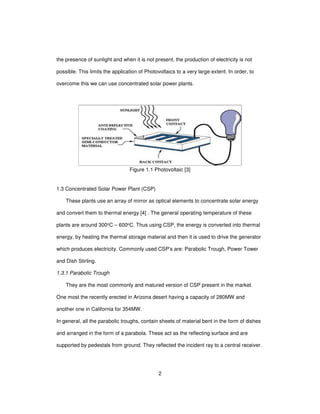 2
the presence of sunlight and when it is not present, the production of electricity is not
possible. This limits the application of Photovoltaics to a very large extent. In order, to
overcome this we can use concentrated solar power plants.
Figure 1.1 Photovoltaic [3]
1.3 Concentrated Solar Power Plant (CSP)
These plants use an array of mirror as optical elements to concentrate solar energy
and convert them to thermal energy [4] . The general operating temperature of these
plants are around 300oC – 600oC. Thus using CSP, the energy is converted into thermal
energy, by heating the thermal storage material and then it is used to drive the generator
which produces electricity. Commonly used CSP’s are: Parabolic Trough, Power Tower
and Dish Stirling.
1.3.1 Parabolic Trough
They are the most commonly and matured version of CSP present in the market.
One most the recently erected in Arizona desert having a capacity of 280MW and
another one in California for 354MW.
In general, all the parabolic troughs, contain sheets of material bent in the form of dishes
and arranged in the form of a parabola. These act as the reflecting surface and are
supported by pedestals from ground. They reflected the incident ray to a central receiver.
 