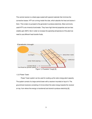 3
This central receiver is a black pipe coated with special materials that minimize the
convective losses. HTF are running inside this tube, which absorbs the heat and stores it
them. This is later on pumped to the generator to produce electricity. Most commonly
used HTF’s are mineral oil and water. They have high thermal properties and are less
volatile upto 400oC. But in order to increase the operating temperature of the plant we
need to use different heat transfer fluids.
.
Figure 1.2 Parabolic Trough [5]
1.3.2 Power Tower
Power Tower system can be used for scaling up the solar energy plant capacity.
The system consist of a large central tower with a receiver mounted on top of it. The
ground level receivers consisting of mirrors direct the solar energy towards the receiver
on top, from where the energy is transferred and stored to produce electricity [6].
 