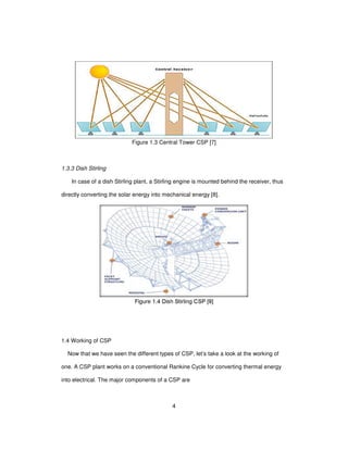 4
Figure 1.3 Central Tower CSP [7]
1.3.3 Dish Stirling
In case of a dish Stirling plant, a Stirling engine is mounted behind the receiver, thus
directly converting the solar energy into mechanical energy [8].
Figure 1.4 Dish Stirling CSP [9]
1.4 Working of CSP
Now that we have seen the different types of CSP, let’s take a look at the working of
one. A CSP plant works on a conventional Rankine Cycle for converting thermal energy
into electrical. The major components of a CSP are
 