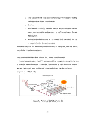 5
a. Solar Collector Field, which consist of an array of mirrors concentrating
the incident solar power to the receiver.
b. Receiver
c. Heat Transfer Fluid Loop, consist of the fluid which absorbs the thermal
energy from the receiver and transfers it to the Thermal Energy Storage
(TES) system.
d. Heat Storage System, consist of TES tanks to store the energy and can
be reused when the demand increases.
It can effectively said that we can improve the efficiency of the system, if we are able to
reach higher operating temperature.
1.5 Common material for Heat Transfer and Thermal Energy Storage
As we have seen above that, HTF are responsible to transport the energy in the form
of heat from the receiver to the TES system. Conventional HTF are mineral oil, paraffin
wax etc., which have good heat transfer properties but have low decomposition
temperature (<400oC) [10].
Figure 1.5 Working of CSP (Two Tank) [9]
 