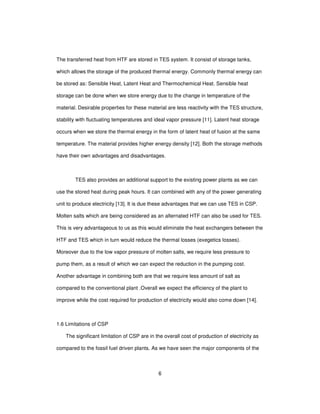 6
The transferred heat from HTF are stored in TES system. It consist of storage tanks,
which allows the storage of the produced thermal energy. Commonly thermal energy can
be stored as: Sensible Heat, Latent Heat and Thermochemical Heat. Sensible heat
storage can be done when we store energy due to the change in temperature of the
material. Desirable properties for these material are less reactivity with the TES structure,
stability with fluctuating temperatures and ideal vapor pressure [11]. Latent heat storage
occurs when we store the thermal energy in the form of latent heat of fusion at the same
temperature. The material provides higher energy density [12]. Both the storage methods
have their own advantages and disadvantages.
TES also provides an additional support to the existing power plants as we can
use the stored heat during peak hours. It can combined with any of the power generating
unit to produce electricity [13]. It is due these advantages that we can use TES in CSP.
Molten salts which are being considered as an alternated HTF can also be used for TES.
This is very advantageous to us as this would eliminate the heat exchangers between the
HTF and TES which in turn would reduce the thermal losses (exegetics losses).
Moreover due to the low vapor pressure of molten salts, we require less pressure to
pump them, as a result of which we can expect the reduction in the pumping cost.
Another advantage in combining both are that we require less amount of salt as
compared to the conventional plant .Overall we expect the efficiency of the plant to
improve while the cost required for production of electricity would also come down [14].
1.6 Limitations of CSP
The significant limitation of CSP are in the overall cost of production of electricity as
compared to the fossil fuel driven plants. As we have seen the major components of the
 