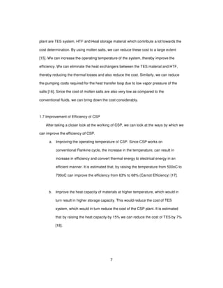 7
plant are TES system, HTF and Heat storage material which contribute a lot towards the
cost determination. By using molten salts, we can reduce these cost to a large extent
[15]. We can increase the operating temperature of the system, thereby improve the
efficiency. We can eliminate the heat exchangers between the TES material and HTF,
thereby reducing the thermal losses and also reduce the cost. Similarly, we can reduce
the pumping costs required for the heat transfer loop due to low vapor pressure of the
salts [16]. Since the cost of molten salts are also very low as compared to the
conventional fluids, we can bring down the cost considerably.
1.7 Improvement of Efficiency of CSP
After taking a closer look at the working of CSP, we can look at the ways by which we
can improve the efficiency of CSP.
a. Improving the operating temperature of CSP. Since CSP works on
conventional Rankine cycle, the increase in the temperature, can result in
increase in efficiency and convert thermal energy to electrical energy in an
efficient manner. It is estimated that, by raising the temperature from 500oC to
700oC can improve the efficiency from 63% to 68% (Carnot Efficiency) [17].
b. Improve the heat capacity of materials at higher temperature, which would in
turn result in higher storage capacity. This would reduce the cost of TES
system, which would in turn reduce the cost of the CSP plant. It is estimated
that by raising the heat capacity by 15% we can reduce the cost of TES by 7%
[18].
 