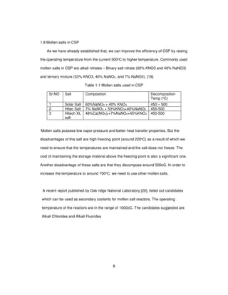 8
1.8 Molten salts in CSP
As we have already established that, we can improve the efficiency of CSP by raising
the operating temperature from the current 500oC to higher temperature. Commonly used
molten salts in CSP are alkali nitrates – Binary salt nitrate (60% KNO3 and 40% NaNO3)
and ternary mixture (53% KNO3, 40% NaNO2, and 7% NaNO3). [19].
Table 1.1 Molten salts used in CSP
Sr.NO Salt Composition Decomposition
Temp (oC)
1 Solar Salt 60%NaNO3 + 40% KNO3 450 – 500
2 Hitec Salt 7% NaNO3 + 53%KNO3+40%NaNO2 450-500
3 Hitech XL
salt
48%Ca(NO3)2+7%NaNO3+45%KNO3 450-500
Molten salts possess low vapor pressure and better heat transfer properties. But the
disadvantages of this salt are high freezing point (around 220oC) as a result of which we
need to ensure that the temperatures are maintained and the salt does not freeze. The
cost of maintaining the storage material above the freezing point is also a significant one.
Another disadvantage of these salts are that they decompose around 500oC. In order to
increase the temperature to around 700oC, we need to use other molten salts.
A recent report published by Oak ridge National Laboratory [20], listed out candidates
which can be used as secondary coolants for molten salt reactors. The operating
temperature of the reactors are in the range of 1000oC. The candidates suggested are
Alkali Chlorides and Alkali Fluorides
 