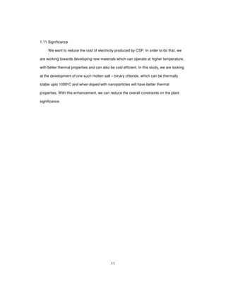 11
1.11 Significance
We want to reduce the cost of electricity produced by CSP. In order to do that, we
are working towards developing new materials which can operate at higher temperature,
with better thermal properties and can also be cost efficient. In this study, we are looking
at the development of one such molten salt – binary chloride, which can be thermally
stable upto 1000oC and when doped with nanoparticles will have better thermal
properties. With this enhancement, we can reduce the overall constraints on the plant
significance.
 