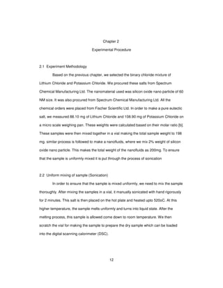 12
Chapter 2
Experimental Procedure
2.1 Experiment Methodology
Based on the previous chapter, we selected the binary chloride mixture of
Lithium Chloride and Potassium Chloride. We procured these salts from Spectrum
Chemical Manufacturing Ltd. The nanomaterial used was silicon oxide nano particle of 60
NM size. It was also procured from Spectrum Chemical Manufacturing Ltd. All the
chemical orders were placed from Fischer Scientific Ltd. In order to make a pure eutectic
salt, we measured 88.10 mg of Lithium Chloride and 108.90 mg of Potassium Chloride on
a micro scale weighing pan. These weights were calculated based on their molar ratio [b].
These samples were then mixed together in a vial making the total sample weight to 198
mg. similar process is followed to make a nanofluids, where we mix 2% weight of silicon
oxide nano particle. This makes the total weight of the nanofluids as 200mg. To ensure
that the sample is uniformly mixed it is put through the process of sonication
2.2 Uniform mixing of sample (Sonication)
In order to ensure that the sample is mixed uniformly, we need to mix the sample
thoroughly. After mixing the samples in a vial, it manually sonicated with hand rigorously
for 2 minutes. This salt is then placed on the hot plate and heated upto 520oC. At this
higher temperature, the sample melts uniformly and turns into liquid state. After the
melting process, this sample is allowed come down to room temperature. We then
scratch the vial for making the sample to prepare the dry sample which can be loaded
into the digital scanning calorimeter (DSC).
 