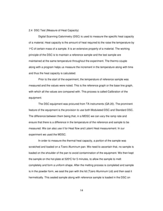 14
2.4 DSC Test (Measure of Heat Capacity)
Digital Scanning Calorimetry (DSC) is used to measure the specific heat capacity
of a material. Heat capacity is the amount of heat required to the raise the temperature by
1oC of certain mass of a sample. It is an extensive property of a material. The working
principle of the DSC is to maintain a reference sample and the test sample are
maintained at the same temperature throughout the experiment. The thermo couple
along with a program helps us measure the increment in the temperature along with time
and thus the heat capacity is calculated.
Prior to the start of the experiment, the temperature of reference sample was
measured and the values were noted. This is the reference graph or the base line graph,
with which all the values are compared with. This process is called Calibration of the
equipment.
The DSC equipment was procured from TA instruments (QA 20). The prominent
feature of the equipment is the provision to use both Modulated DSC and Standard DSC.
The difference between them being that, in a MDSC we can vary the ramp rate and
ensure that there is a difference in the temperature of the reference and sample to be
measured. We can also use it for Heat flow and Latent Heat measurement. In our
experiment we used the MDSC.
In order to measure the thermal heat capacity, a portion of the sample was
scratched and loaded on a Tzero Aluminum pan. We need to ascertain that, no sample is
loaded on the shoulder of the pan to avoid contamination of the equipment. We then kept
the sample on the hot plate at 520oC for 5 minutes, to allow the sample to melt
completely and form a uniform shape. After the melting process is completed and sample
is in the powder form, we seal the pan with the lid (Tzero Aluminum Lid) and then seal it
hermetically. This sealed sample along with reference sample is loaded in the DSC on
 