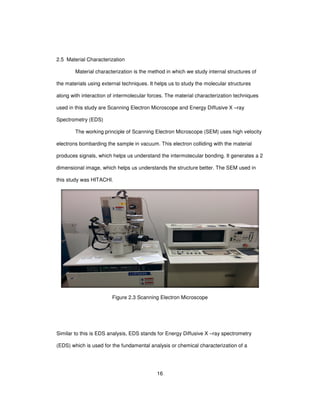 16
2.5 Material Characterization
Material characterization is the method in which we study internal structures of
the materials using external techniques. It helps us to study the molecular structures
along with interaction of intermolecular forces. The material characterization techniques
used in this study are Scanning Electron Microscope and Energy Diffusive X –ray
Spectrometry (EDS)
The working principle of Scanning Electron Microscope (SEM) uses high velocity
electrons bombarding the sample in vacuum. This electron colliding with the material
produces signals, which helps us understand the intermolecular bonding. It generates a 2
dimensional image, which helps us understands the structure better. The SEM used in
this study was HITACHI.
Figure 2.3 Scanning Electron Microscope
Similar to this is EDS analysis, EDS stands for Energy Diffusive X –ray spectrometry
(EDS) which is used for the fundamental analysis or chemical characterization of a
 