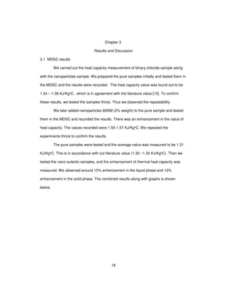 18
Chapter 3
Results and Discussion
3.1 MDSC results
We carried out the heat capacity measurement of binary chloride sample along
with the nanoparticles sample. We prepared the pure samples initially and tested them in
the MDSC and the results were recorded. The heat capacity value was found out to be
1.34 – 1.36 KJ/KgoC , which is in agreement with the literature value [15]. To confirm
these results, we tested the samples thrice. Thus we observed the repeatability.
We later added nanoparticles 60NM (2% weight) to the pure sample and tested
them in the MDSC and recorded the results. There was an enhancement in the value of
heat capacity. The values recorded were 1.55-1.57 KJ/KgoC. We repeated the
experiments thrice to confirm the results.
The pure samples were tested and the average value was measured to be 1.31
KJ/KgoC. This is in accordance with out literature value (1.30 ~1.33 KJ/KgoC). Then we
tested the nano eutectic samples, and the enhancement of thermal heat capacity was
measured. We observed around 15% enhancement in the liquid phase and 12%
enhancement in the solid phase. The combined results along with graphs is shown
below.
 