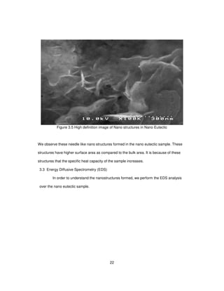 22
Figure 3.5 High definition image of Nano structures in Nano Eutectic
We observe these needle like nano structures formed in the nano eutectic sample. These
structures have higher surface area as compared to the bulk area. It is because of these
structures that the specific heat capacity of the sample increases.
3.3 Energy Diffusive Spectrometry (EDS)
In order to understand the nanostructures formed, we perform the EDS analysis
over the nano eutectic sample.
 