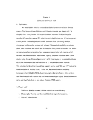 26
Chapter 4
Conclusion and Future work
4.1 Conclusion
We observed the effect of nanoparticle addition on a binary eutectic chloride
mixture. This binary mixture of Lithium and Potassium chloride was doped with 2%
weight of silica nano particles and the enhancement in thermal heat capacity was
recorded. We saw there was a 15% enhancement in liquid phase and 12% enhancement
in solid phase. These samples were further observed under a scanning electron
microscope to observe the nano particle behavior. We saw that needle like structures
called Nano structures are formed due to addition of nano particle in the base salt. These
nano structures have enlarged surface area as compared to the bulk material, which
results in the enhancement of thermal heat capacity. The nano structures were further
studied using Energy Diffusive Spectrometry. With the analysis, we concluded that these
structures are formed due to the interaction of K+ ions with silica nano particles.
This eutectic chloride with enhanced heat capacity can be used TES and HTF material at
higher temperature (around 700oC). Due to this, we can increase the operating
temperature from 500oC to 700oC, thus improving the Carnot efficiency of the system.
With the enhanced heat capacity, we can store more energy at higher temperature for the
same quantity of salt, thus we can reduce the size of TES system.
4.2 Future work
The future work for the alkali chloride mixture can be as following:
1. Checking the Thermal and Chemical Stability at higher temperatures.
2. Viscosity measurement.
 