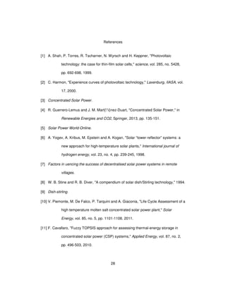 28
References
[1] A. Shah, P. Torres, R. Tscharner, N. Wyrsch and H. Keppner, "Photovoltaic
technology: the case for thin-film solar cells," science, vol. 285, no. 5428,
pp. 692-698, 1999.
[2] C. Harmon, "Experience curves of photovoltaic technology," Laxenburg, IIASA, vol.
17, 2000.
[3] Concentrated Solar Power.
[4] R. Guerrero-Lemus and J. M. Mart{'i}nez-Duart, "Concentrated Solar Power," in
Renewable Energies and CO2, Springer, 2013, pp. 135-151.
[5] Solar Power World Online.
[6] A. Yogev, A. Kribus, M. Epstein and A. Kogan, "Solar “tower reflector” systems: a
new approach for high-temperature solar plants," International journal of
hydrogen energy, vol. 23, no. 4, pp. 239-245, 1998.
[7] Factors in uencing the success of decentralised solar power systems in remote
villages.
[8] W. B. Stine and R. B. Diver, "A compendium of solar dish/Stirling technology," 1994.
[9] Dish-stirling.
[10] V. Piemonte, M. De Falco, P. Tarquini and A. Giaconia, "Life Cycle Assessment of a
high temperature molten salt concentrated solar power plant," Solar
Energy, vol. 85, no. 5, pp. 1101-1108, 2011.
[11] F. Cavallaro, "Fuzzy TOPSIS approach for assessing thermal-energy storage in
concentrated solar power (CSP) systems," Applied Energy, vol. 87, no. 2,
pp. 496-503, 2010.
 