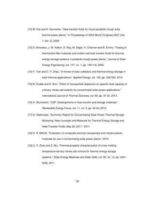 29
[12] M. Eck and K. Hennecke, "Heat transfer fluids for future parabolic trough solar
thermal power plants," in Proceedings of ISES World Congress 2007 (Vol.
I--Vol. V), 2009.
[13] D. Brosseau, J. W. Kelton, D. Ray, M. Edgar, K. Chisman and B. Emms, "Testing of
thermocline filler materials and molten-salt heat transfer fluids for thermal
energy storage systems in parabolic trough power plants," Journal of Solar
Energy Engineering, vol. 127, no. 1, pp. 109-116, 2005.
[14] Y. Tian and C.-Y. Zhao, "A review of solar collectors and thermal energy storage in
solar thermal applications," Applied Energy, vol. 104, pp. 538-553, 2013.
[15] B. Dudda and D. Shin, "Effect of nanoparticle dispersion on specific heat capacity of
a binary nitrate salt eutectic for concentrated solar power applications,"
International Journal of Thermal Sciences, vol. 69, pp. 37-42, 2013.
[16] A. Skumanich, "CSP: Developments in heat transfer and storage materials,"
Renewable Energy Focus, vol. 11, no. 5, pp. 40-43, 2010.
[17] G. Glatzmaier, "Summary Report for Concentrating Solar Power Thermal Storage
Workshop: New Concepts and Materials for Thermal Energy Storage and
Heat-Transfer Fluids, May 20, 2011," 2011.
[18] D. R. MALIK, "Evaluation of composite alumina nanoparticle and nitrate eutectic
materials for use in concentrating solar power plants," 2010.
[19] C.-Y. Zhao and Z. Wu, "Thermal property characterization of a low melting-
temperature ternary nitrate salt mixture for thermal energy storage
systems," Solar Energy Materials and Solar Cells, vol. 95, no. 12, pp. 3341-
3346, 2011.
 
