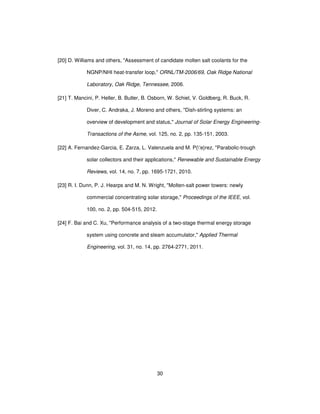 30
[20] D. Williams and others, "Assessment of candidate molten salt coolants for the
NGNP/NHI heat-transfer loop," ORNL/TM-2006/69, Oak Ridge National
Laboratory, Oak Ridge, Tennessee, 2006.
[21] T. Mancini, P. Heller, B. Butler, B. Osborn, W. Schiel, V. Goldberg, R. Buck, R.
Diver, C. Andraka, J. Moreno and others, "Dish-stirling systems: an
overview of development and status," Journal of Solar Energy Engineering-
Transactions of the Asme, vol. 125, no. 2, pp. 135-151, 2003.
[22] A. Fernandez-Garcia, E. Zarza, L. Valenzuela and M. P{'e}rez, "Parabolic-trough
solar collectors and their applications," Renewable and Sustainable Energy
Reviews, vol. 14, no. 7, pp. 1695-1721, 2010.
[23] R. I. Dunn, P. J. Hearps and M. N. Wright, "Molten-salt power towers: newly
commercial concentrating solar storage," Proceedings of the IEEE, vol.
100, no. 2, pp. 504-515, 2012.
[24] F. Bai and C. Xu, "Performance analysis of a two-stage thermal energy storage
system using concrete and steam accumulator," Applied Thermal
Engineering, vol. 31, no. 14, pp. 2764-2771, 2011.
 