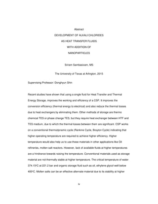 iv
Abstract
DEVELOPMENT OF ALKALI CHLORIDES
AS HEAT TRANSFER FLUIDS
WITH ADDITION OF
NANOPARTICLES
Sriram Sambasivam, MS
The University of Texas at Arlington, 2015
Supervising Professor: Donghyun Shin
Recent studies have shown that using a single fluid for Heat Transfer and Thermal
Energy Storage, improves the working and efficiency of a CSP. It improves the
conversion efficiency (thermal energy to electrical) and also reduce the thermal losses
due to heat exchangers by eliminating them. Other methods of storage are thermo
chemical TES or phase change TES, but they require heat exchanger between HTF and
TES medium, due to which the thermal losses between them are significant. CSP works
on a conventional thermodynamic cycle (Rankine Cycle, Brayton Cycle) indicating that
higher operating temperature are required to achieve higher efficiency. Higher
temperature would also help us to use these materials in other applications like Oil
refineries, molten salt reactors. However, lack of available fluids at higher temperatures
are a hindrance towards raising the temperature. Conventional materials used as storage
material are not thermally stable at higher temperature. The critical temperature of water
374.15oC at 221.2 bar and organic storage fluid such as oil, ethylene glycol well below
400oC. Molten salts can be an effective alternate material due to its stability at higher
 