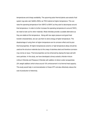 v
temperatures and cheap availability. The upcoming solar thermal plants use eutectic fluid
system (eg solar salt, NaNO3-KNO3) as TES material at higher temperature. This can
raise the operating temperature from 300oC to 500oC as they start to decompose around
that temperature. In order to further increase the operating temperature to around 700oC,
we need to look out for other materials. Alkali chlorides provide a suitable alternative as
they are stable at this temperature. Along with low vapor pressure and good heat
transfer characteristics, we can use them to store energy at higher temperature. The
disadvantage of using them at higher temperature are its corrosion effect and its poor
thermal properties. At higher temperatures ceramic or high-temperature alloys should be
used as the structure materials due to the creep of stainless steel and therefore corrosion
may not be an issue. Thermal properties can be enhanced by doping the base salt with
nano particles. In this study, we have developed a binary eutectic chloride mixture
(Lithium Chloride and Potassium Chloride) with addition of silicon oxide nanoparticles
(2% weight addition) which show around 15% enhancement in its thermal heat capacity.
This study would help in commercialization of these HTF and also effectively reduce the
cost of production of electricity.
 